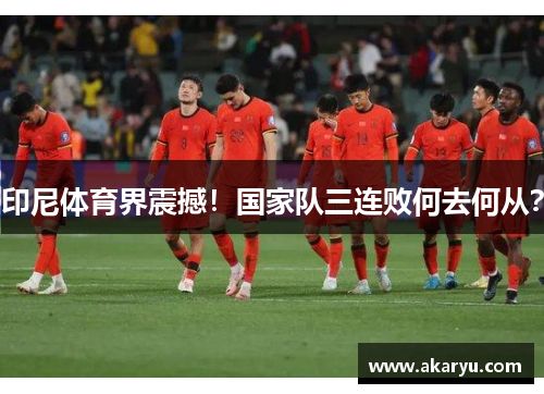 印尼体育界震撼！国家队三连败何去何从？