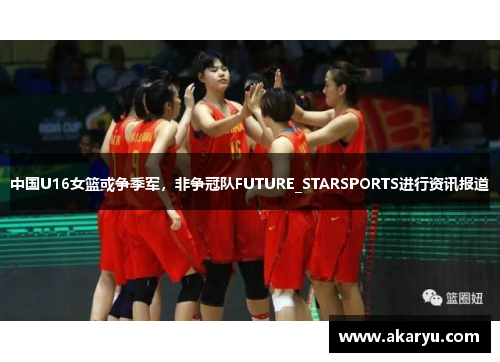 中国U16女篮或争季军，非争冠队FUTURE_STARSPORTS进行资讯报道