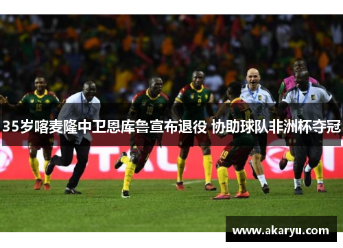 35岁喀麦隆中卫恩库鲁宣布退役 协助球队非洲杯夺冠