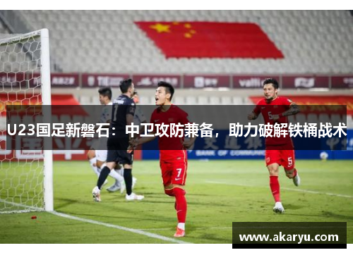 U23国足新磐石：中卫攻防兼备，助力破解铁桶战术